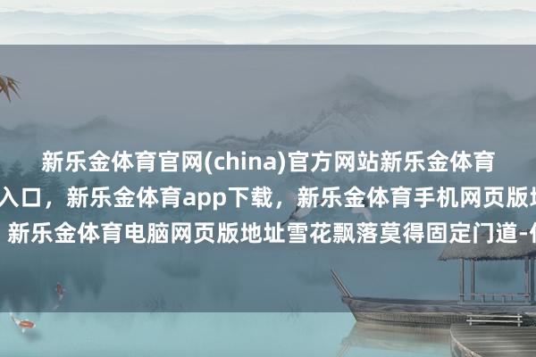 新乐金体育官网(china)官方网站新乐金体育官网中国)官方网站登录入口，新乐金体育app下载，新乐金体育手机网页版地址，新乐金体育电脑网页版地址雪花飘落莫得固定门道-亿德体育(中国)官方网站 登录入口