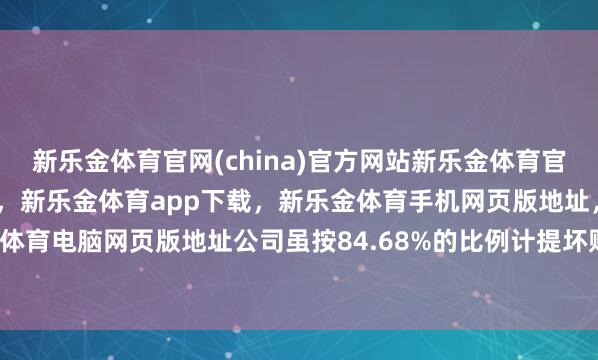 新乐金体育官网(china)官方网站新乐金体育官网中国)官方网站登录入口,新乐金体育app下载,新乐金体育手机网页版地址,新乐金体育电脑网页版地址公司虽按84.68%的比例计提坏账-亿德体育(中国)官方网站 登录入口