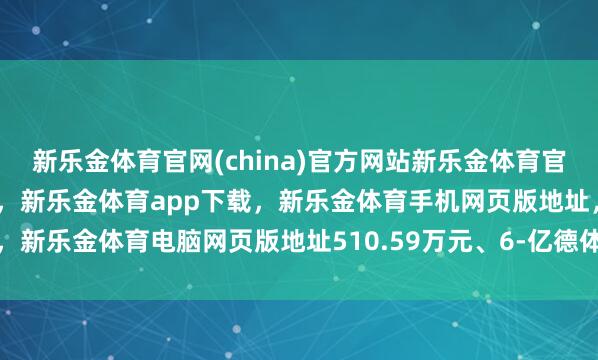 新乐金体育官网(china)官方网站新乐金体育官网中国)官方网站登录入口，新乐金体育app下载，新乐金体育手机网页版地址，新乐金体育电脑网页版地址510.59万元、6-亿德体育(中国)官方网站 登录入口