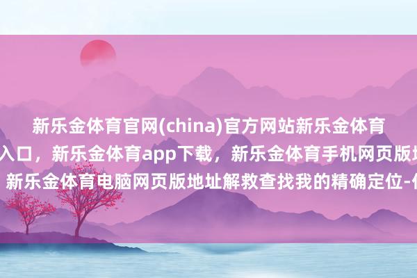 新乐金体育官网(china)官方网站新乐金体育官网中国)官方网站登录入口，新乐金体育app下载，新乐金体育手机网页版地址，新乐金体育电脑网页版地址解救查找我的精确定位-亿德体育(中国)官方网站 登录入口