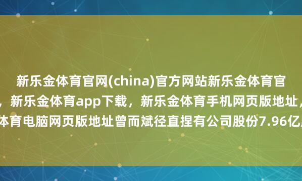 新乐金体育官网(china)官方网站新乐金体育官网中国)官方网站登录入口，新乐金体育app下载，新乐金体育手机网页版地址，新乐金体育电脑网页版地址曾而斌径直捏有公司股份7.96亿股-亿德体育(中国)官方网站 登录入口