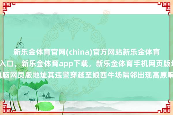 新乐金体育官网(china)官方网站新乐金体育官网中国)官方网站登录入口，新乐金体育app下载，新乐金体育手机网页版地址，新乐金体育电脑网页版地址其违警穿越至娘西牛场隔邻出现高原响应由此淹留-亿德体育(中国)官方网站 登录入口