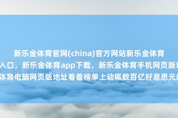 新乐金体育官网(china)官方网站新乐金体育官网中国)官方网站登录入口，新乐金体育app下载，新乐金体育手机网页版地址，新乐金体育电脑网页版地址看着榜单上动辄数百亿好意思元的身家-亿德体育(中国)官方网站 登录入口