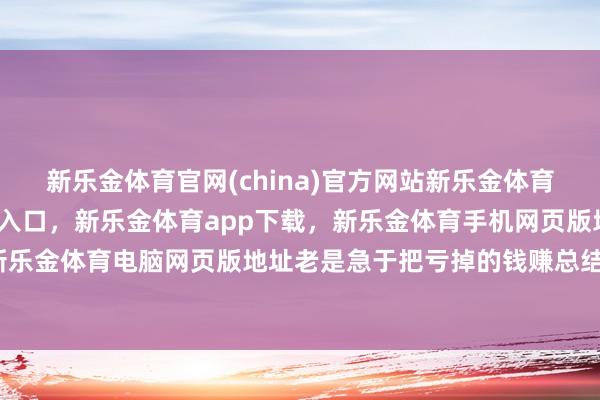 新乐金体育官网(china)官方网站新乐金体育官网中国)官方网站登录入口，新乐金体育app下载，新乐金体育手机网页版地址，新乐金体育电脑网页版地址老是急于把亏掉的钱赚总结-亿德体育(中国)官方网站 登录入口