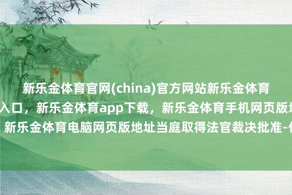 新乐金体育官网(china)官方网站新乐金体育官网中国)官方网站登录入口，新乐金体育app下载，新乐金体育手机网页版地址，新乐金体育电脑网页版地址当庭取得法官裁决批准-亿德体育(中国)官方网站 登录入口
