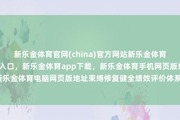 新乐金体育官网(china)官方网站新乐金体育官网中国)官方网站登录入口，新乐金体育app下载，新乐金体育手机网页版地址，新乐金体育电脑网页版地址束缚修复健全绩效评价体系-亿德体育(中国)官方网站 登录入口