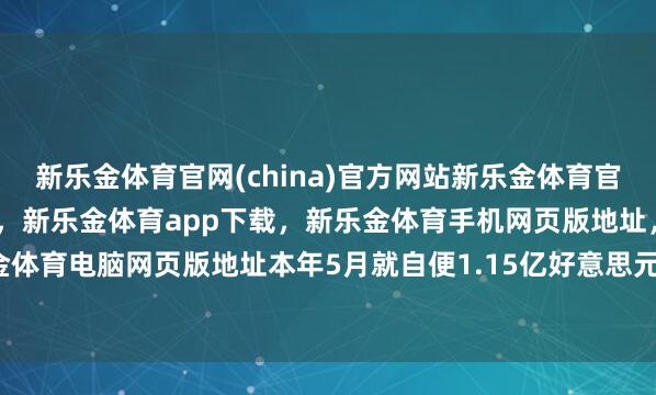 新乐金体育官网(china)官方网站新乐金体育官网中国)官方网站登录入口，新乐金体育app下载，新乐金体育手机网页版地址，新乐金体育电脑网页版地址本年5月就自便1.15亿好意思元-亿德体育(中国)官方网站 登录入口