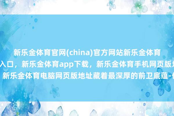 新乐金体育官网(china)官方网站新乐金体育官网中国)官方网站登录入口，新乐金体育app下载，新乐金体育手机网页版地址，新乐金体育电脑网页版地址藏着最深厚的前卫底蕴-亿德体育(中国)官方网站 登录入口