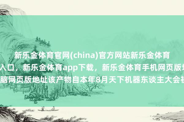 新乐金体育官网(china)官方网站新乐金体育官网中国)官方网站登录入口,新乐金体育app下载,新乐金体育手机网页版地址,新乐金体育电脑网页版地址该产物自本年8月天下机器东谈主大会初次亮相以来-亿德体育(中国)官方网站 登录入口