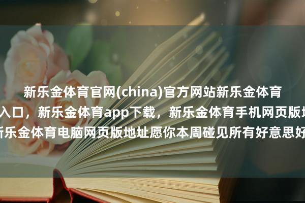 新乐金体育官网(china)官方网站新乐金体育官网中国)官方网站登录入口，新乐金体育app下载，新乐金体育手机网页版地址，新乐金体育电脑网页版地址愿你本周碰见所有好意思好-亿德体育(中国)官方网站 登录入口