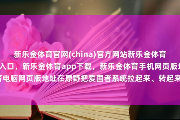 新乐金体育官网(china)官方网站新乐金体育官网中国)官方网站登录入口，新乐金体育app下载，新乐金体育手机网页版地址，新乐金体育电脑网页版地址在原野把爱国者系统拉起来、转起来、撑下去-亿德体育(中国)官方网站 登录入口