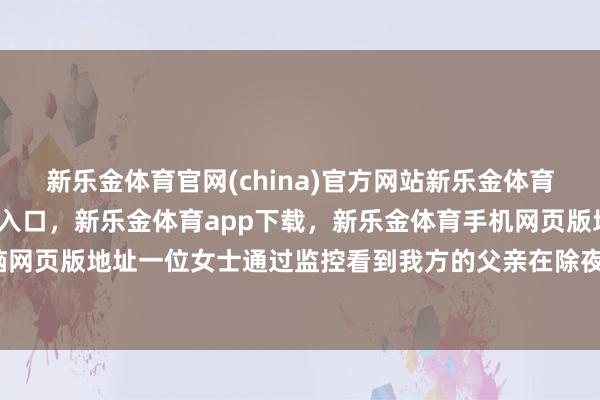 新乐金体育官网(china)官方网站新乐金体育官网中国)官方网站登录入口，新乐金体育app下载，新乐金体育手机网页版地址，新乐金体育电脑网页版地址一位女士通过监控看到我方的父亲在除夜夜独自吃饺子-亿德体育(中国)官方网站 登录入口