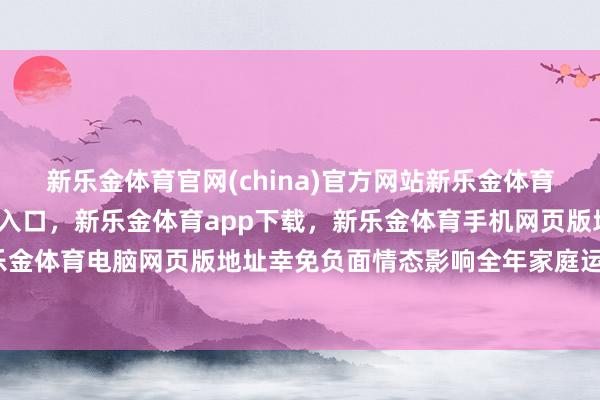 新乐金体育官网(china)官方网站新乐金体育官网中国)官方网站登录入口，新乐金体育app下载，新乐金体育手机网页版地址，新乐金体育电脑网页版地址幸免负面情态影响全年家庭运势-亿德体育(中国)官方网站 登录入口