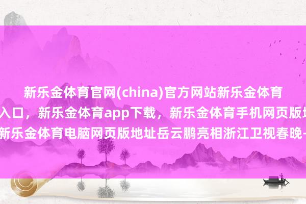 新乐金体育官网(china)官方网站新乐金体育官网中国)官方网站登录入口，新乐金体育app下载，新乐金体育手机网页版地址，新乐金体育电脑网页版地址岳云鹏亮相浙江卫视春晚-亿德体育(中国)官方网站 登录入口