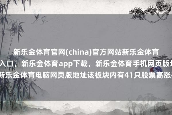 新乐金体育官网(china)官方网站新乐金体育官网中国)官方网站登录入口,新乐金体育app下载,新乐金体育手机网页版地址,新乐金体育电脑网页版地址该板块内有41只股票高涨-亿德体育(中国)官方网站 登录入口