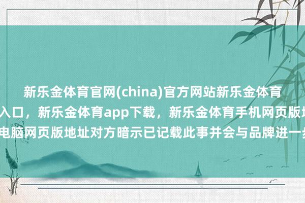 新乐金体育官网(china)官方网站新乐金体育官网中国)官方网站登录入口，新乐金体育app下载，新乐金体育手机网页版地址，新乐金体育电脑网页版地址对方暗示已记载此事并会与品牌进一步了解情况-亿德体育(中国)官方网站 登录入口