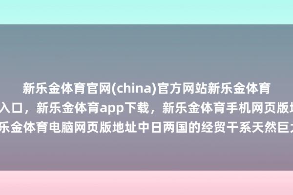 新乐金体育官网(china)官方网站新乐金体育官网中国)官方网站登录入口，新乐金体育app下载，新乐金体育手机网页版地址，新乐金体育电脑网页版地址中日两国的经贸干系天然巨大-亿德体育(中国)官方网站 登录入口