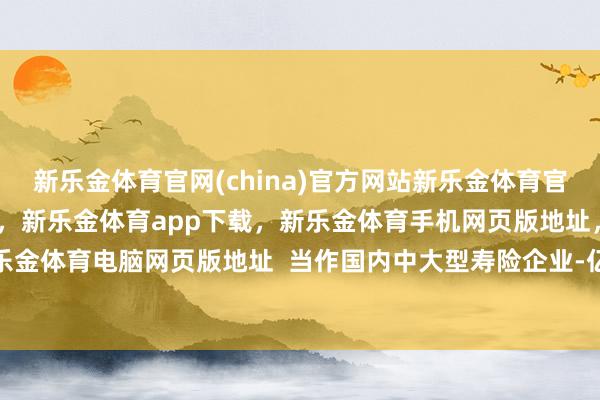 新乐金体育官网(china)官方网站新乐金体育官网中国)官方网站登录入口,新乐金体育app下载,新乐金体育手机网页版地址,新乐金体育电脑网页版地址 当作国内中大型寿险企业-亿德体育(中国)官方网站 登录入口