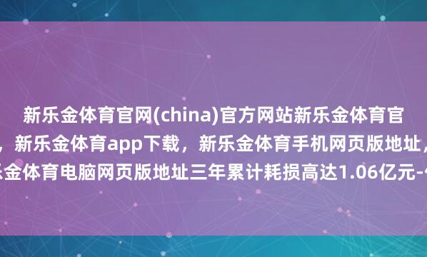 新乐金体育官网(china)官方网站新乐金体育官网中国)官方网站登录入口,新乐金体育app下载,新乐金体育手机网页版地址,新乐金体育电脑网页版地址三年累计耗损高达1.06亿元-亿德体育(中国)官方网站 登录入口